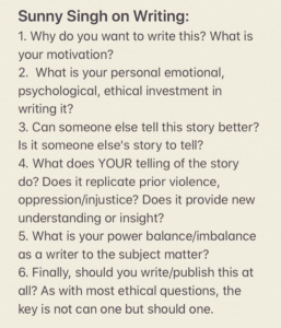 A screenshot of notes written in a notes app on a smartphone, suggesting questions to ask yourself when thinking about writing something. It reads: Sunny Singh on Writing: 1. Why do you want to write this? What is your motivation? 2. What is your personal emotional, psychological, ethical investment in writing it? 3. Can someone else tell this story better? Is it someone else's story to tell? 4. What does YOUR telling of the story do? Does it replicate prior violence, oppression/injustice? Does it provide new understanding or insight? 5. What is your power balance/imbalance as a writer to the subject matter? 6. Finally, should you write/publish this at all? As with most ethical questions, the key is not can one but should one.