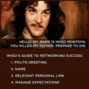 A meme of Inigo Montoya, a character from the Princess Bride film who famously introduces himself in a funny way. The image of the actor who has long wavy dark brown hair and moustache looks towards another character slightly off screen. The text on the image from the original film subtitles reads "Hello. My name is Inigo Montoya. You killed my father. Prepare to die" as an example of abrupt and direct speech. The meme caption below the image on a plain brown background reads: "Inigo's guide to networking success. Step 1, Polite greeting. Step 2, Name. Step 3, Relevant personal link. Step 4, manage expectations. 